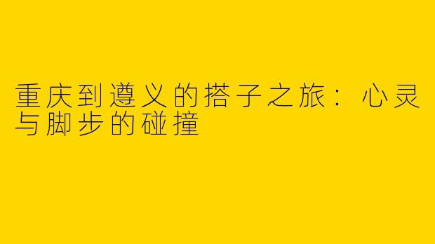 重庆到遵义的搭子之旅:心灵与脚步的碰撞