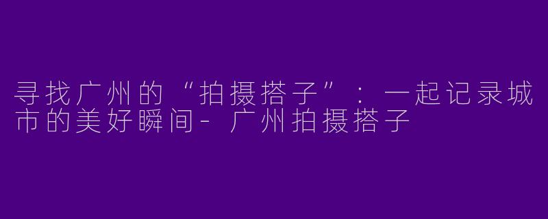 寻找广州的“拍摄搭子”：一起记录城市的美好瞬间-广州拍摄搭子