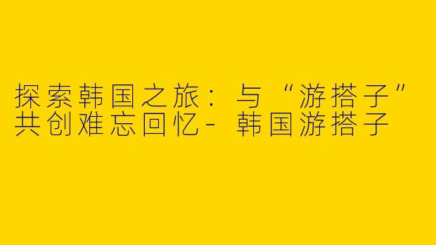 探索韩国之旅：与“游搭子”共创难忘回忆-韩国游搭子