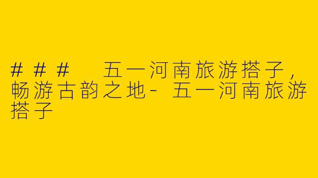 ### 五一河南旅游搭子，畅游古韵之地-五一河南旅游搭子