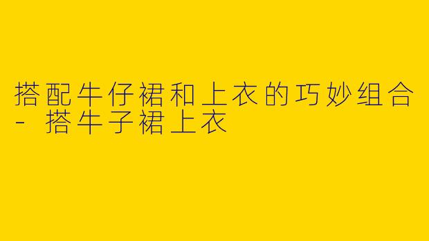 搭配牛仔裙和上衣的巧妙组合-搭牛子裙上衣