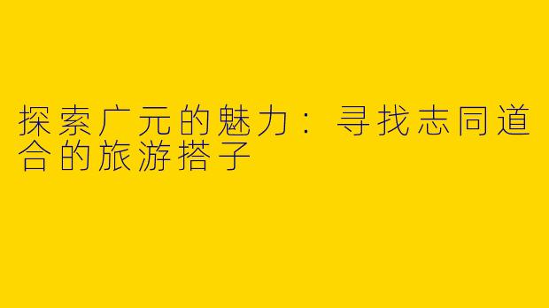 探索广元的魅力：寻找志同道合的旅游搭子