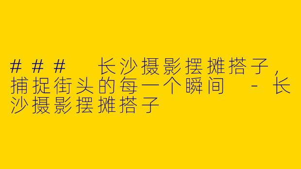 ### 长沙摄影摆摊搭子，捕捉街头的每一个瞬间 -长沙摄影摆摊搭子