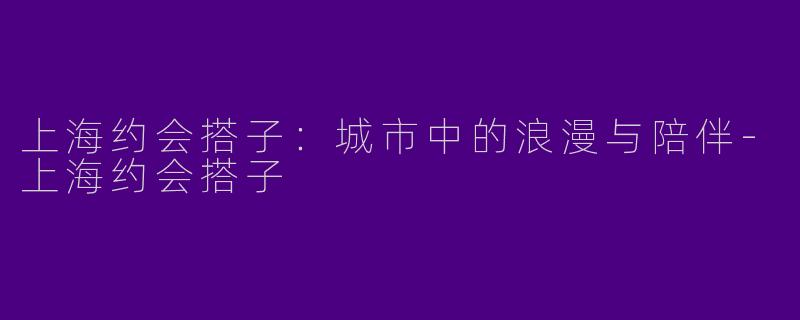 上海约会搭子：城市中的浪漫与陪伴-上海约会搭子