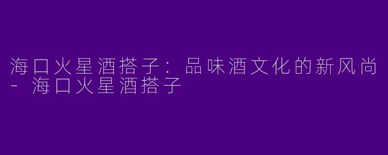 海口火星酒搭子：品味酒文化的新风尚-海口火星酒搭子
