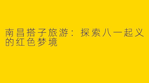 南昌搭子旅游：探索八一起义的红色梦境