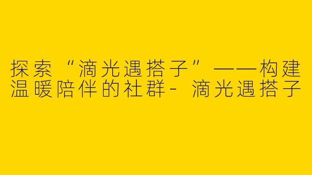 探索“滴光遇搭子”——构建温暖陪伴的社群-滴光遇搭子