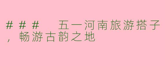 ### 五一河南旅游搭子，畅游古韵之地