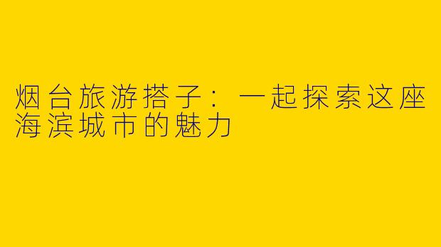 烟台旅游搭子：一起探索这座海滨城市的魅力