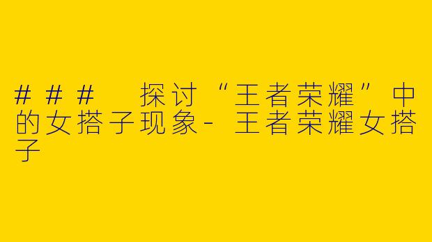 ### 探讨“王者荣耀”中的女搭子现象-王者荣耀女搭子