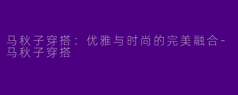 马秋子穿搭：优雅与时尚的完美融合-马秋子穿搭