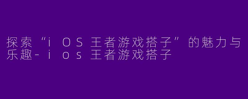 探索“iOS王者游戏搭子”的魅力与乐趣-ios王者游戏搭子