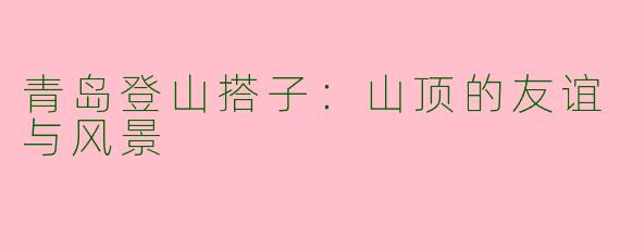 青岛登山搭子:山顶的友谊与风景