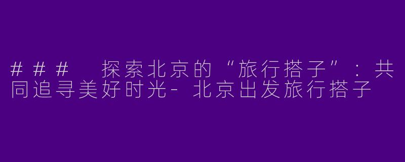 ### 探索北京的“旅行搭子”：共同追寻美好时光