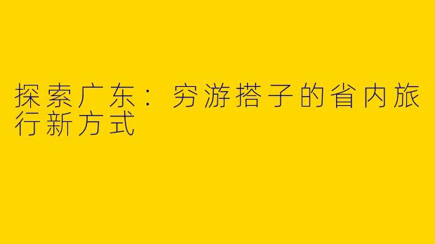 探索广东：穷游搭子的省内旅行新方式