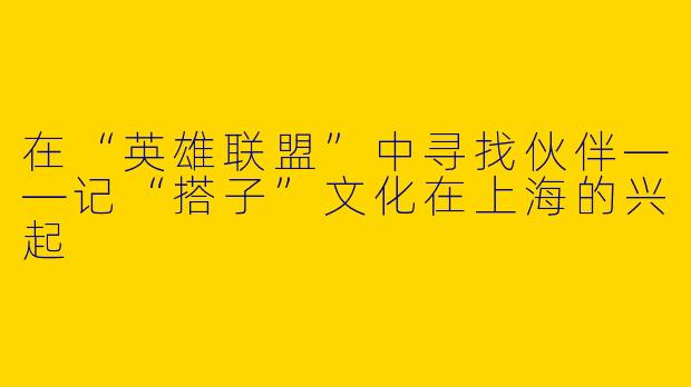 在“英雄联盟”中寻找伙伴——记“搭子”文化在上海的兴起