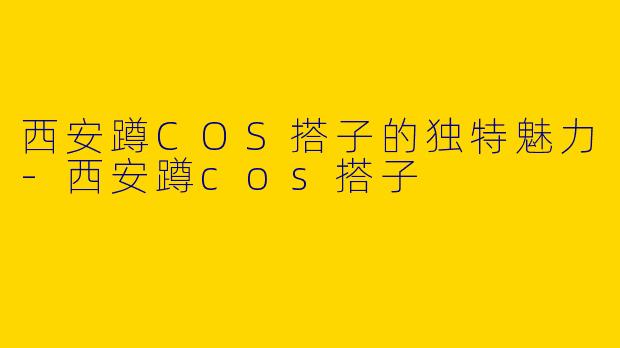 西安蹲COS搭子的独特魅力-西安蹲cos搭子