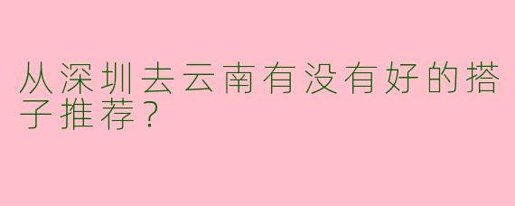 从深圳去云南有没有好的搭子推荐？