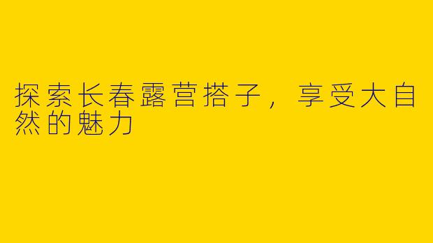 探索长春露营搭子，享受大自然的魅力