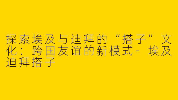 探索埃及与迪拜的“搭子”文化：跨国友谊的新模式-埃及迪拜搭子