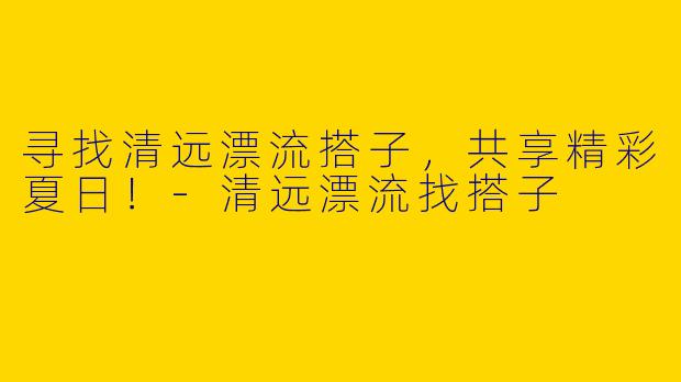 寻找清远漂流搭子，共享精彩夏日！-清远漂流找搭子