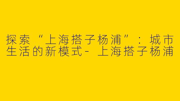 探索“上海搭子杨浦”：城市生活的新模式-上海搭子杨浦
