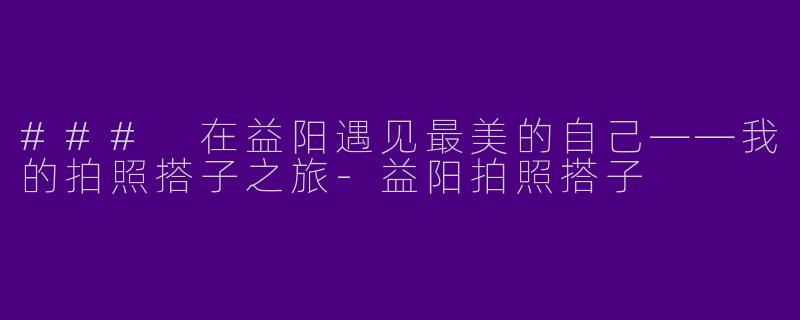 ### 在益阳遇见最美的自己——我的拍照搭子之旅