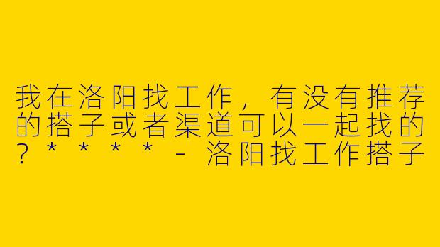 我在洛阳找工作,有没有推荐的搭子或者渠道可以一起找的?****