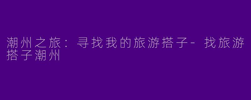 潮州之旅:寻找我的旅游搭子