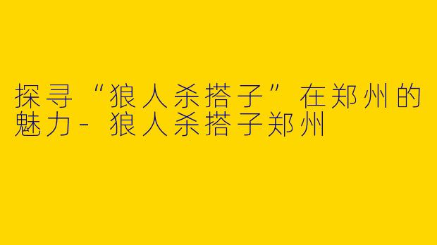探寻“狼人杀搭子”在郑州的魅力-狼人杀搭子郑州