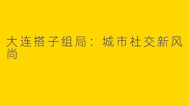 大连搭子组局：城市社交新风尚