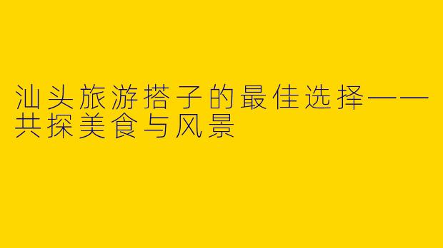 汕头旅游搭子的最佳选择——共探美食与风景