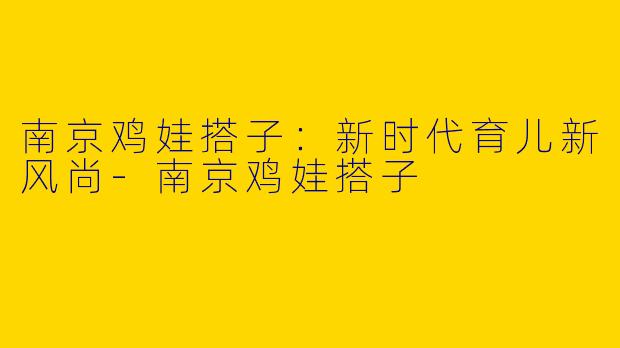 南京鸡娃搭子：新时代育儿新风尚-南京鸡娃搭子