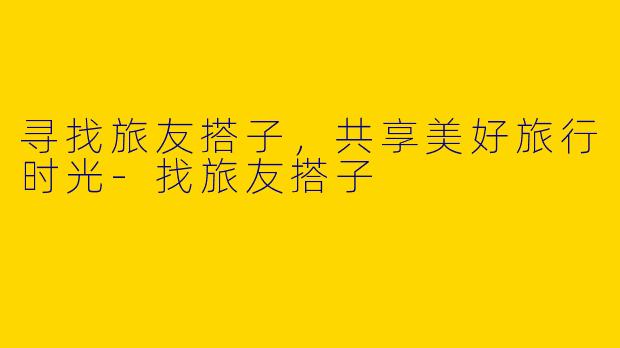 寻找旅友搭子，共享美好旅行时光-找旅友搭子