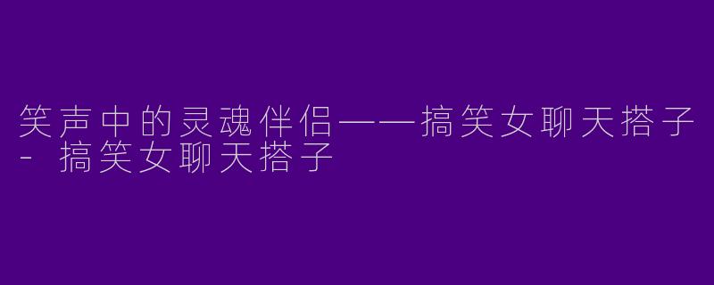 笑声中的灵魂伴侣——搞笑女聊天搭子-搞笑女聊天搭子