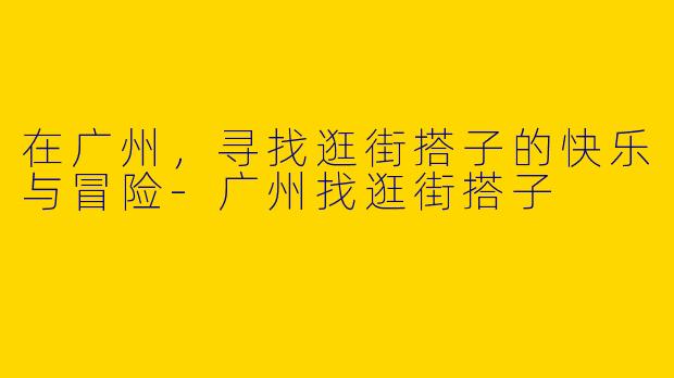 在广州,寻找逛街搭子的快乐与冒险
