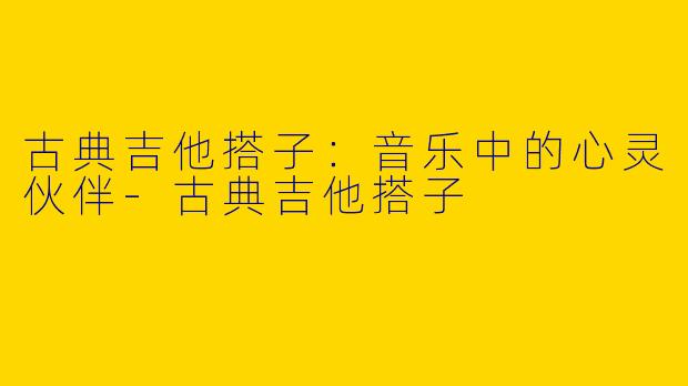 古典吉他搭子：音乐中的心灵伙伴-古典吉他搭子