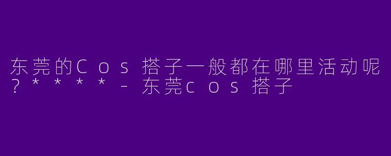 东莞的Cos搭子一般都在哪里活动呢？****