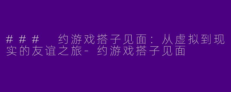 ### 约游戏搭子见面：从虚拟到现实的友谊之旅-约游戏搭子见面