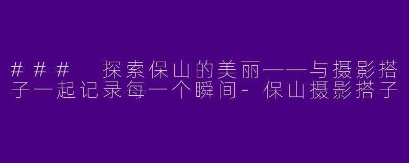 ### 探索保山的美丽——与摄影搭子一起记录每一个瞬间-保山摄影搭子