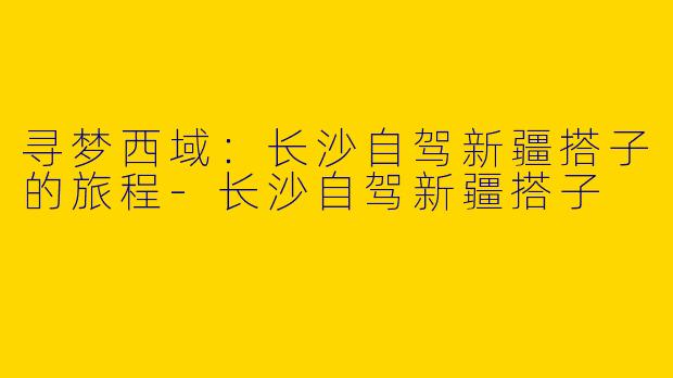 寻梦西域：长沙自驾新疆搭子的旅程-长沙自驾新疆搭子
