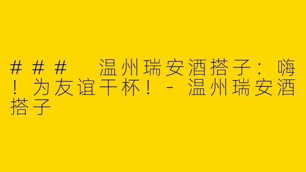 ### 温州瑞安酒搭子：嗨！为友谊干杯！-温州瑞安酒搭子
