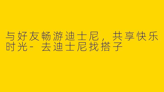 与好友畅游迪士尼，共享快乐时光-去迪士尼找搭子