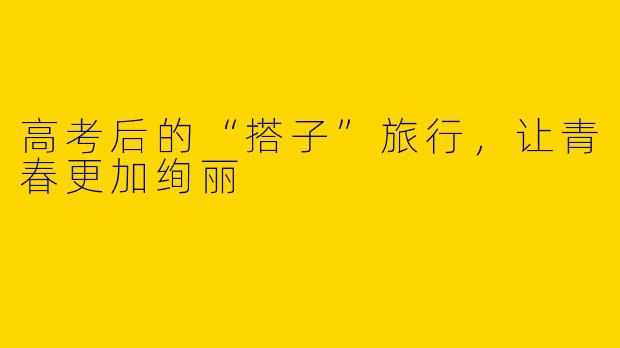 高考后的“搭子”旅行，让青春更加绚丽