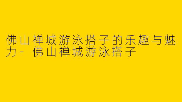 佛山禅城游泳搭子的乐趣与魅力-佛山禅城游泳搭子
