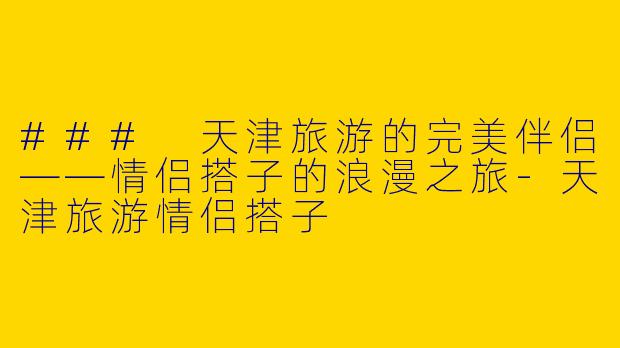 ### 天津旅游的完美伴侣——情侣搭子的浪漫之旅-天津旅游情侣搭子