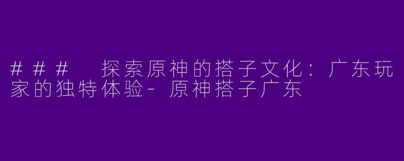 ### 探索原神的搭子文化：广东玩家的独特体验-原神搭子广东
