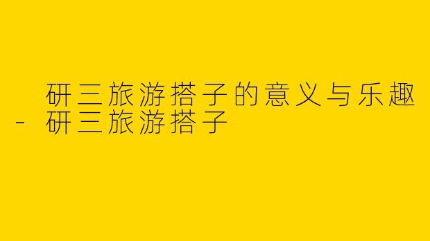  研三旅游搭子的意义与乐趣-研三旅游搭子