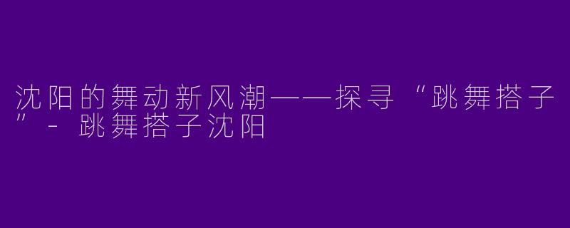 沈阳的舞动新风潮——探寻“跳舞搭子”-跳舞搭子沈阳