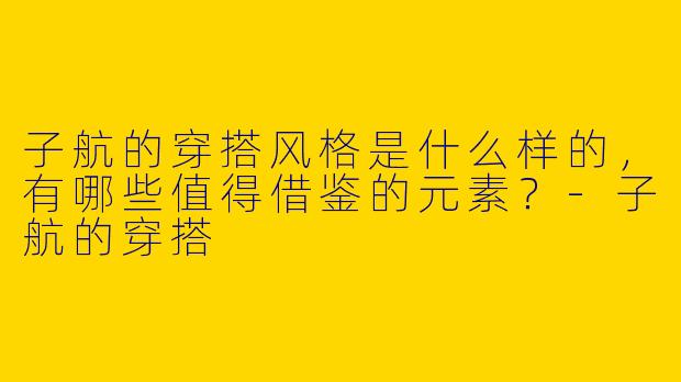 子航的穿搭风格是什么样的，有哪些值得借鉴的元素？